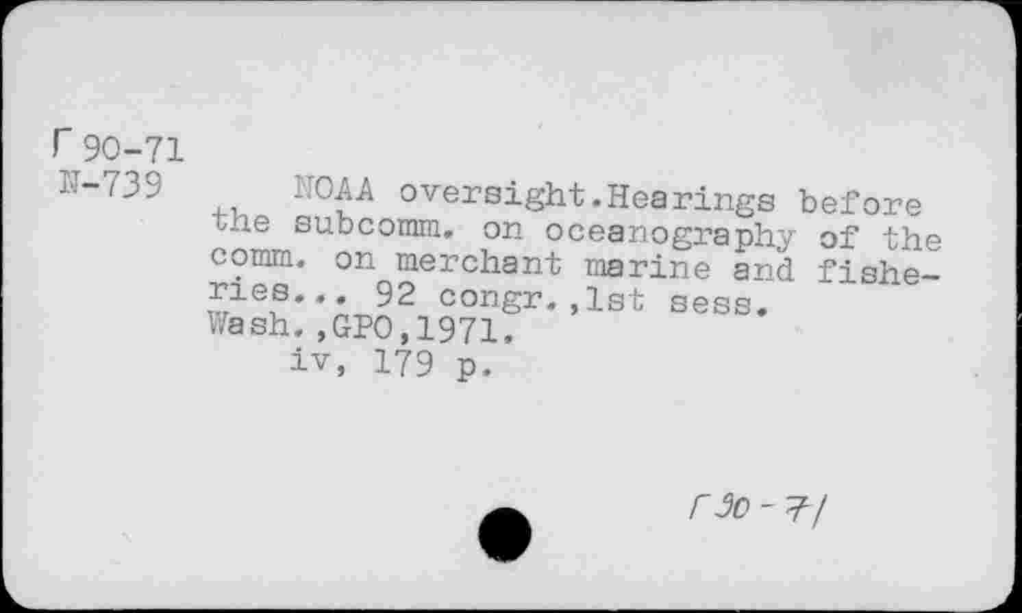 ﻿r90-71
N-739
the comm ries Wash
AOAA oversight.Hearings before subcomm, on oceanography of the
•	on merchant marine and fishe-
•	•• 92 congr.,1st sess.
.,GPO,1971.
iv, 179 p.
r 3o - 77